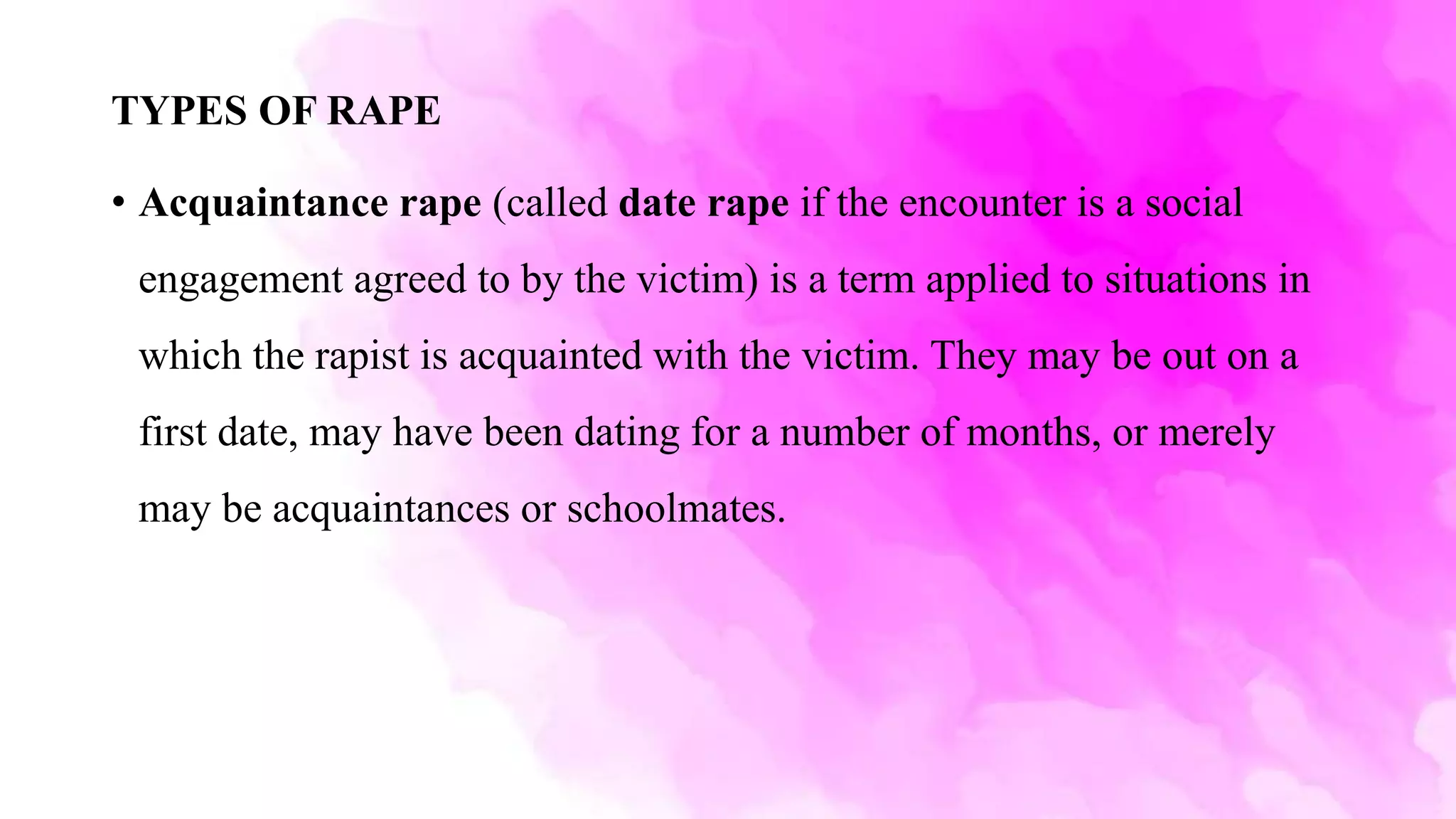 TYPES OF RAPE
• Acquaintance rape (called date rape if the encounter is a social
engagement agreed to by the victim) is a term applied to situations in
which the rapist is acquainted with the victim. They may be out on a
first date, may have been dating for a number of months, or merely
may be acquaintances or schoolmates.
 