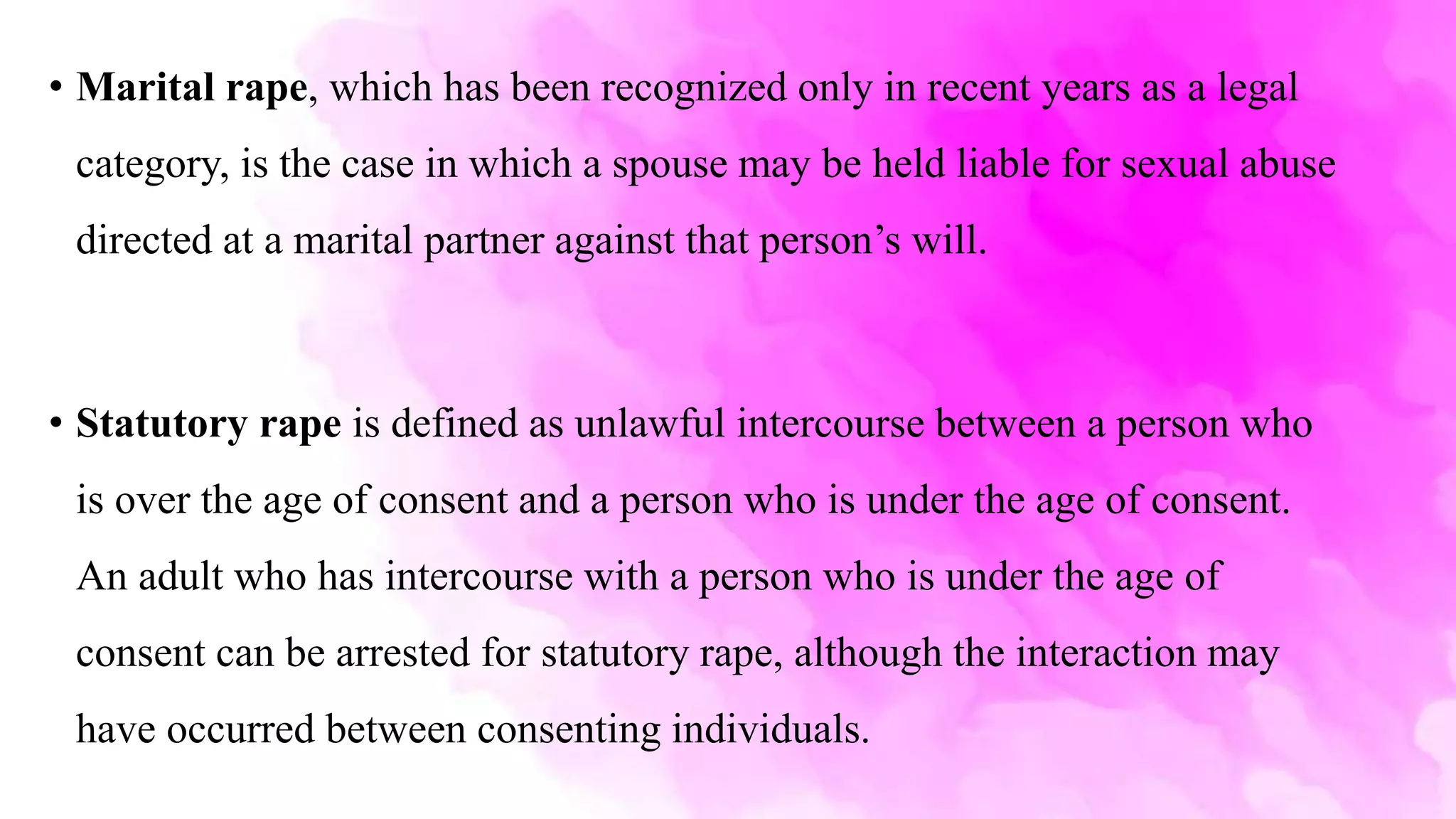 • Marital rape, which has been recognized only in recent years as a legal
category, is the case in which a spouse may be held liable for sexual abuse
directed at a marital partner against that person’s will.
• Statutory rape is defined as unlawful intercourse between a person who
is over the age of consent and a person who is under the age of consent.
An adult who has intercourse with a person who is under the age of
consent can be arrested for statutory rape, although the interaction may
have occurred between consenting individuals.
 