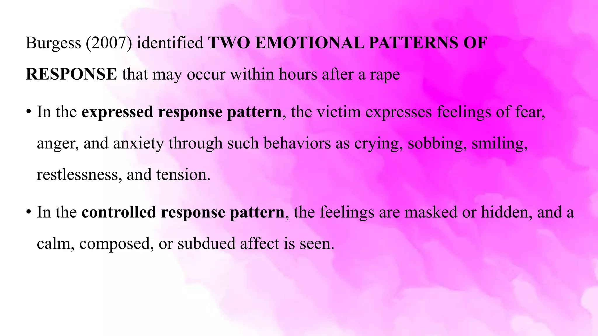 Burgess (2007) identified TWO EMOTIONAL PATTERNS OF
RESPONSE that may occur within hours after a rape
• In the expressed response pattern, the victim expresses feelings of fear,
anger, and anxiety through such behaviors as crying, sobbing, smiling,
restlessness, and tension.
• In the controlled response pattern, the feelings are masked or hidden, and a
calm, composed, or subdued affect is seen.
 
