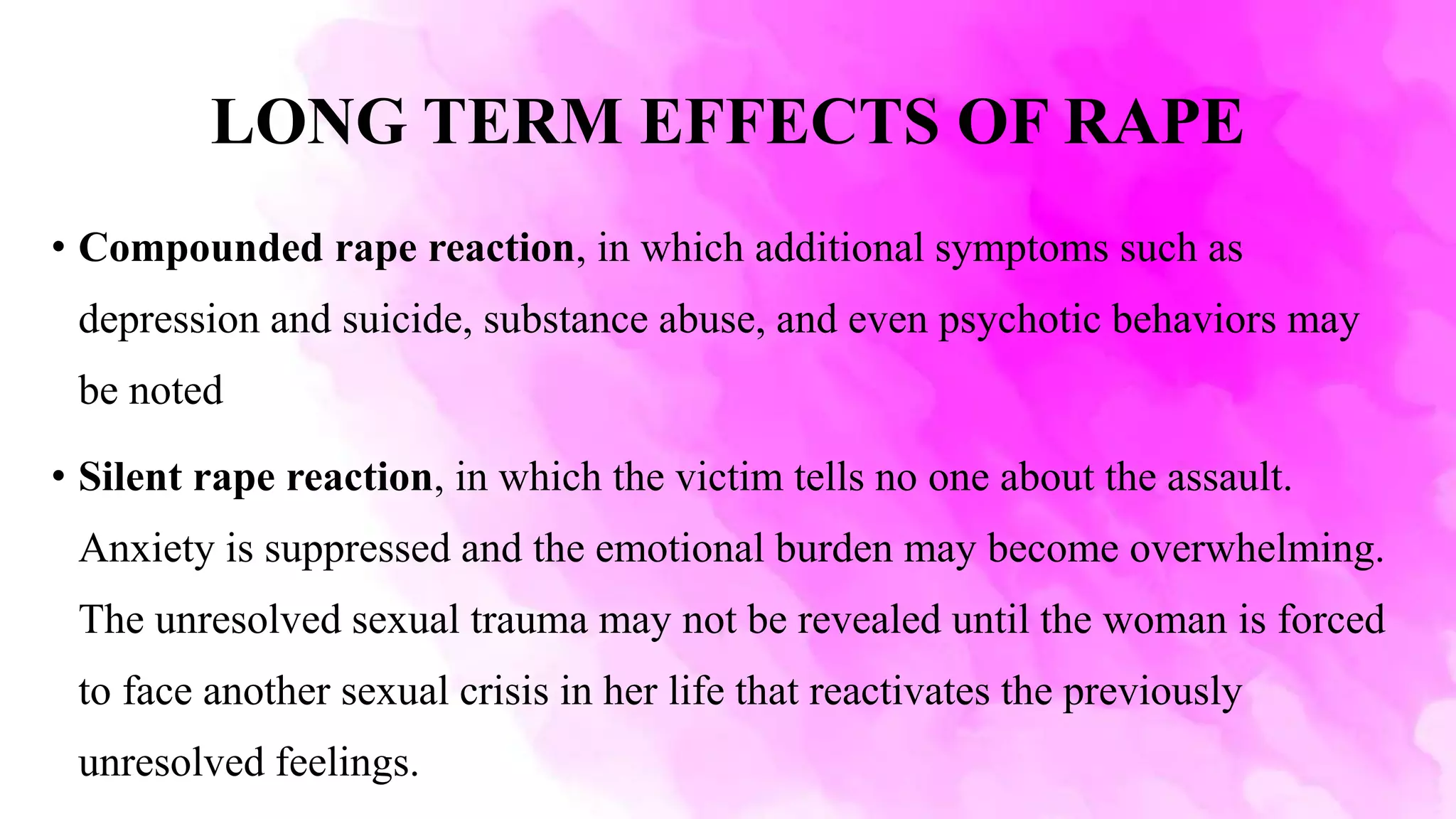 LONG TERM EFFECTS OF RAPE
• Compounded rape reaction, in which additional symptoms such as
depression and suicide, substance abuse, and even psychotic behaviors may
be noted
• Silent rape reaction, in which the victim tells no one about the assault.
Anxiety is suppressed and the emotional burden may become overwhelming.
The unresolved sexual trauma may not be revealed until the woman is forced
to face another sexual crisis in her life that reactivates the previously
unresolved feelings.
 