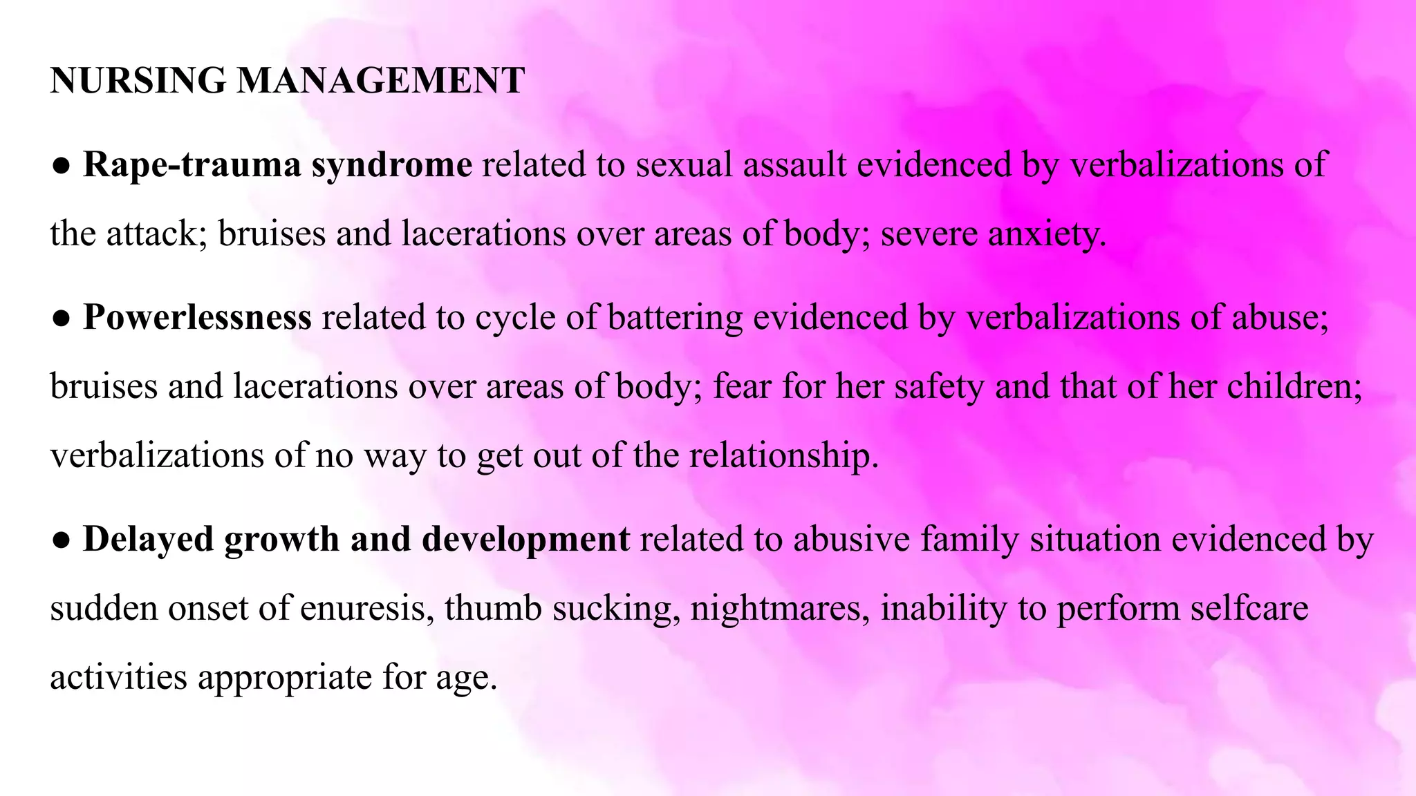 NURSING MANAGEMENT
● Rape-trauma syndrome related to sexual assault evidenced by verbalizations of
the attack; bruises and lacerations over areas of body; severe anxiety.
● Powerlessness related to cycle of battering evidenced by verbalizations of abuse;
bruises and lacerations over areas of body; fear for her safety and that of her children;
verbalizations of no way to get out of the relationship.
● Delayed growth and development related to abusive family situation evidenced by
sudden onset of enuresis, thumb sucking, nightmares, inability to perform selfcare
activities appropriate for age.
 