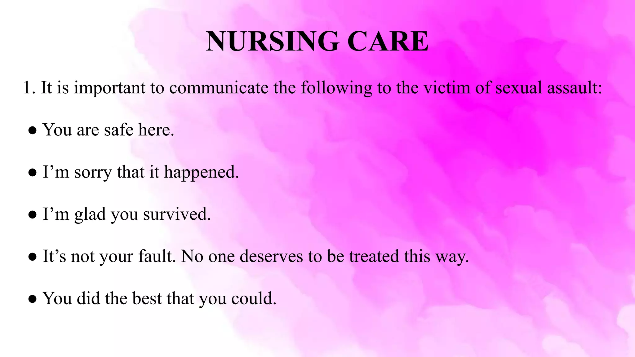 NURSING CARE
1. It is important to communicate the following to the victim of sexual assault:
● You are safe here.
● I’m sorry that it happened.
● I’m glad you survived.
● It’s not your fault. No one deserves to be treated this way.
● You did the best that you could.
 