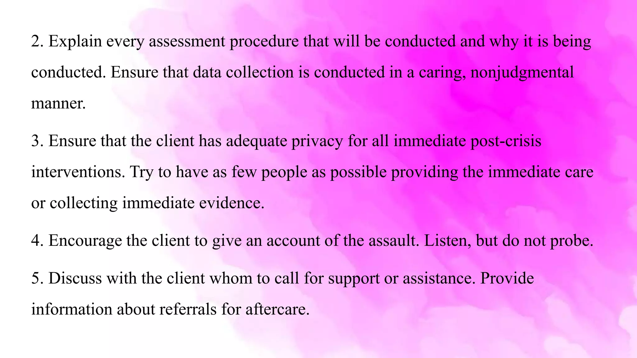 2. Explain every assessment procedure that will be conducted and why it is being
conducted. Ensure that data collection is conducted in a caring, nonjudgmental
manner.
3. Ensure that the client has adequate privacy for all immediate post-crisis
interventions. Try to have as few people as possible providing the immediate care
or collecting immediate evidence.
4. Encourage the client to give an account of the assault. Listen, but do not probe.
5. Discuss with the client whom to call for support or assistance. Provide
information about referrals for aftercare.
 