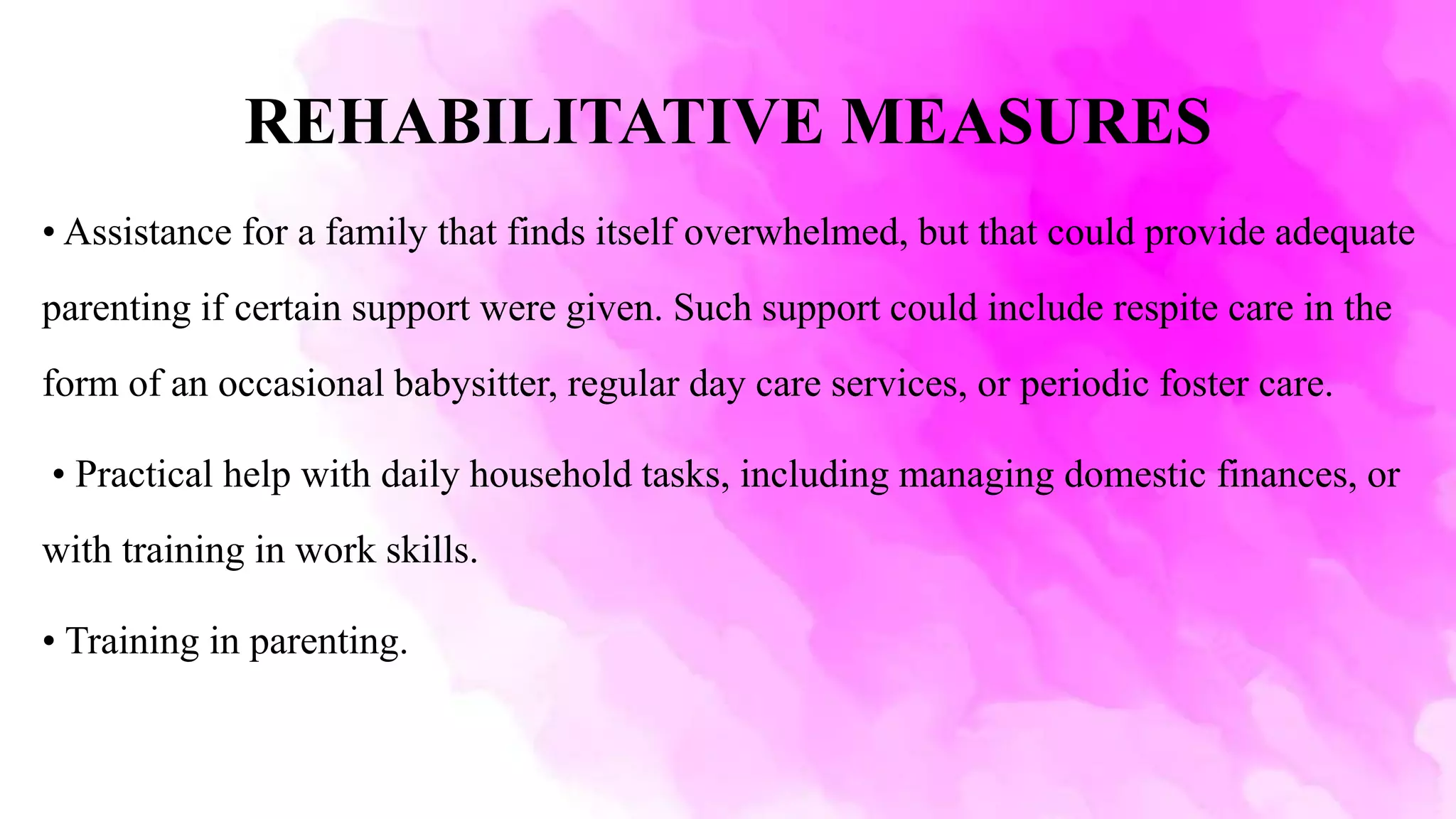 REHABILITATIVE MEASURES
• Assistance for a family that finds itself overwhelmed, but that could provide adequate
parenting if certain support were given. Such support could include respite care in the
form of an occasional babysitter, regular day care services, or periodic foster care.
• Practical help with daily household tasks, including managing domestic finances, or
with training in work skills.
• Training in parenting.
 