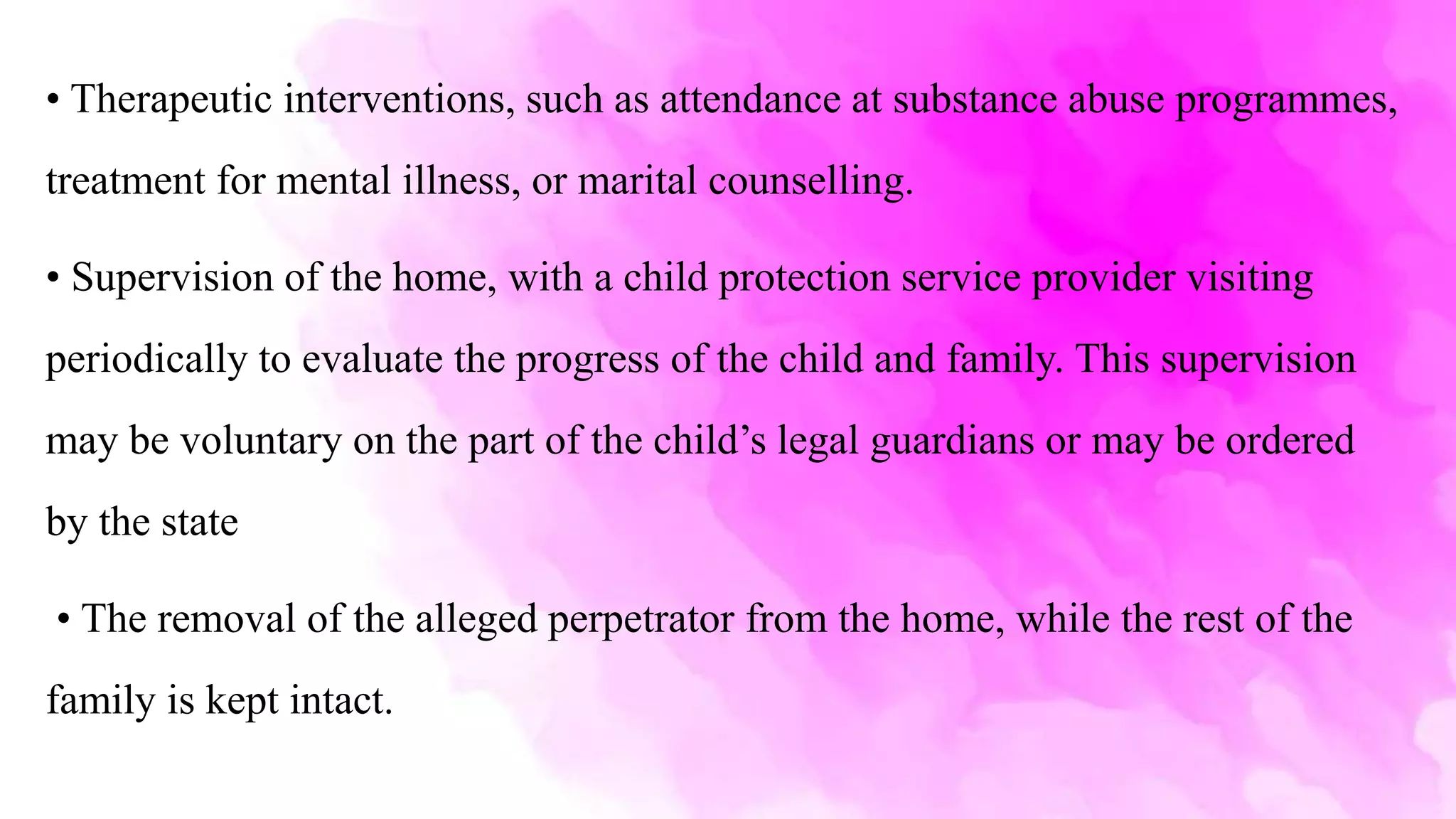 • Therapeutic interventions, such as attendance at substance abuse programmes,
treatment for mental illness, or marital counselling.
• Supervision of the home, with a child protection service provider visiting
periodically to evaluate the progress of the child and family. This supervision
may be voluntary on the part of the child’s legal guardians or may be ordered
by the state
• The removal of the alleged perpetrator from the home, while the rest of the
family is kept intact.
 