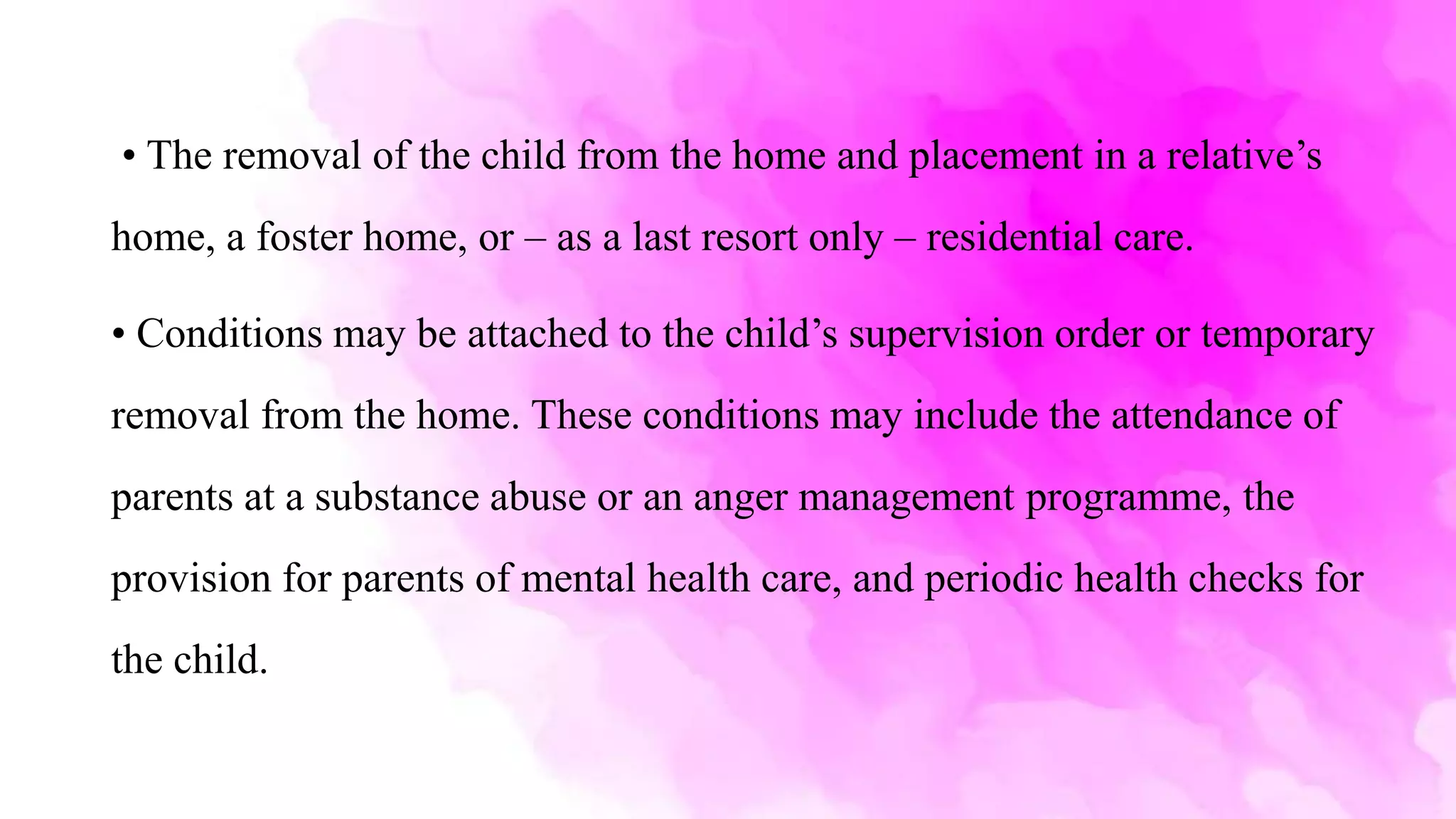• The removal of the child from the home and placement in a relative’s
home, a foster home, or – as a last resort only – residential care.
• Conditions may be attached to the child’s supervision order or temporary
removal from the home. These conditions may include the attendance of
parents at a substance abuse or an anger management programme, the
provision for parents of mental health care, and periodic health checks for
the child.
 