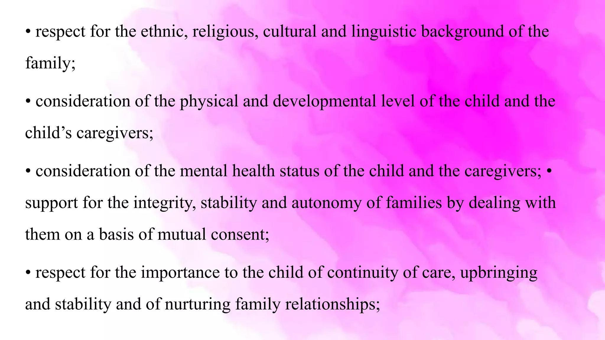 • respect for the ethnic, religious, cultural and linguistic background of the
family;
• consideration of the physical and developmental level of the child and the
child’s caregivers;
• consideration of the mental health status of the child and the caregivers; •
support for the integrity, stability and autonomy of families by dealing with
them on a basis of mutual consent;
• respect for the importance to the child of continuity of care, upbringing
and stability and of nurturing family relationships;
 