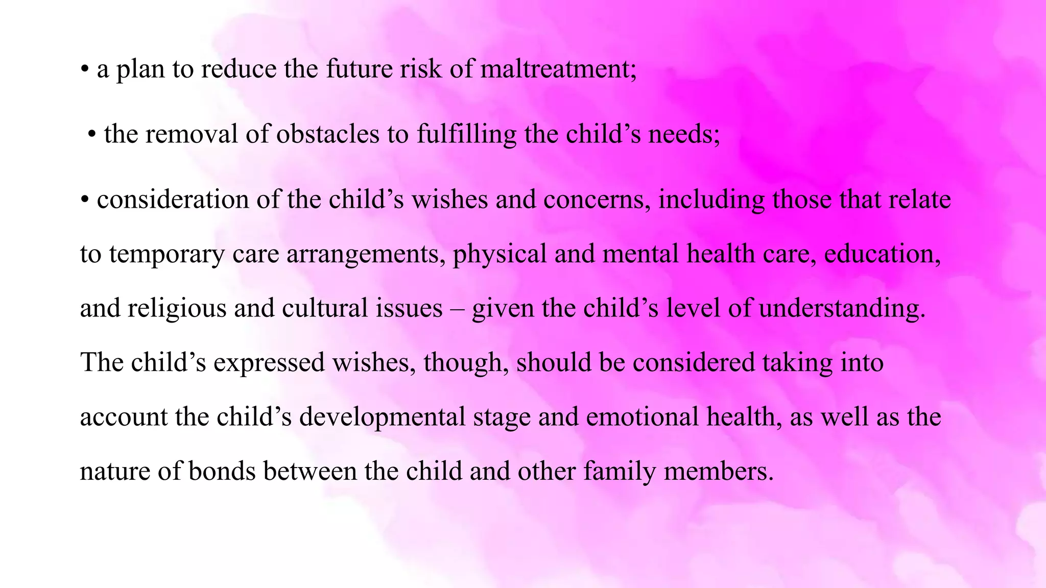 • a plan to reduce the future risk of maltreatment;
• the removal of obstacles to fulfilling the child’s needs;
• consideration of the child’s wishes and concerns, including those that relate
to temporary care arrangements, physical and mental health care, education,
and religious and cultural issues – given the child’s level of understanding.
The child’s expressed wishes, though, should be considered taking into
account the child’s developmental stage and emotional health, as well as the
nature of bonds between the child and other family members.
 