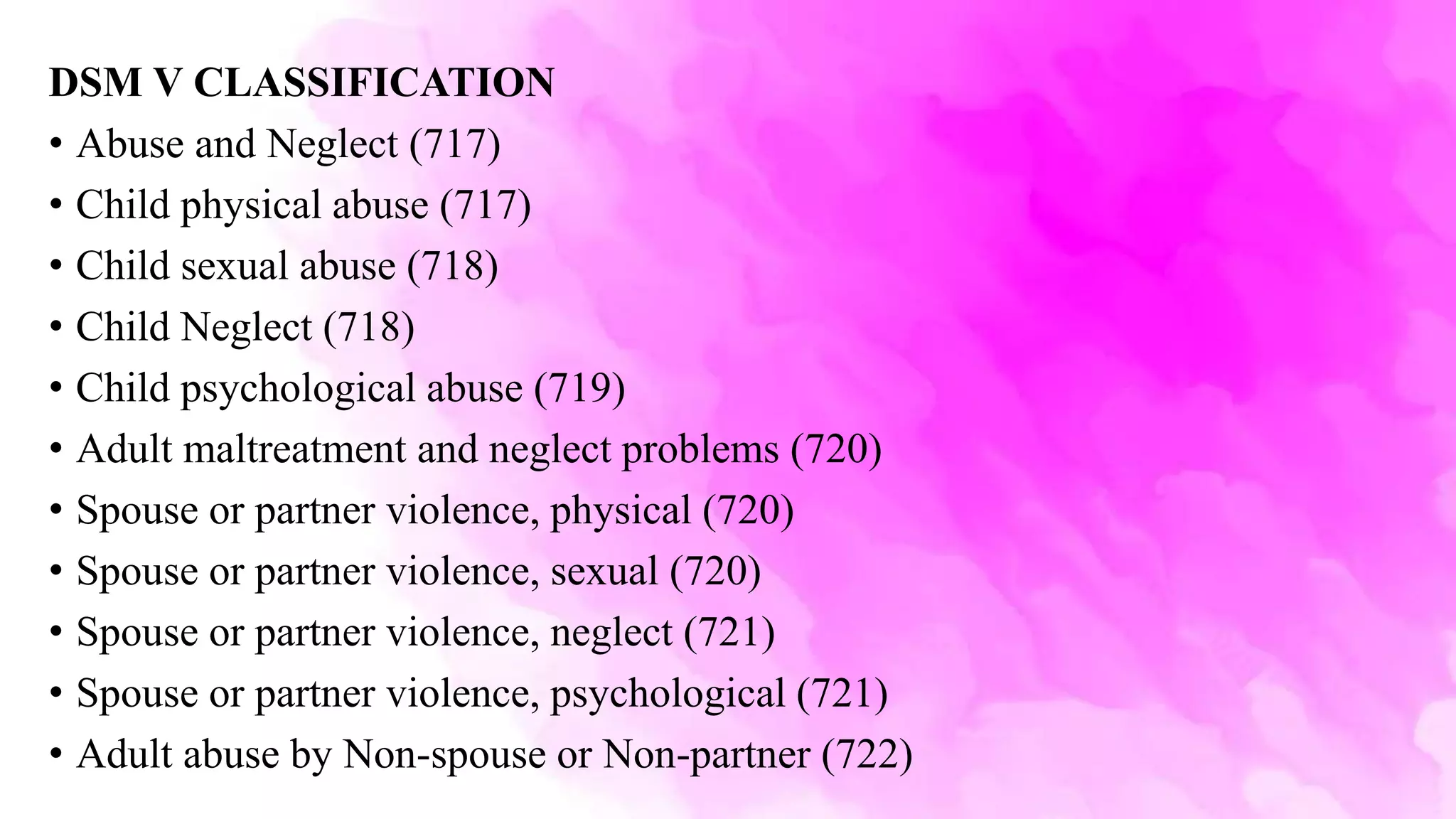 DSM V CLASSIFICATION
• Abuse and Neglect (717)
• Child physical abuse (717)
• Child sexual abuse (718)
• Child Neglect (718)
• Child psychological abuse (719)
• Adult maltreatment and neglect problems (720)
• Spouse or partner violence, physical (720)
• Spouse or partner violence, sexual (720)
• Spouse or partner violence, neglect (721)
• Spouse or partner violence, psychological (721)
• Adult abuse by Non-spouse or Non-partner (722)
 