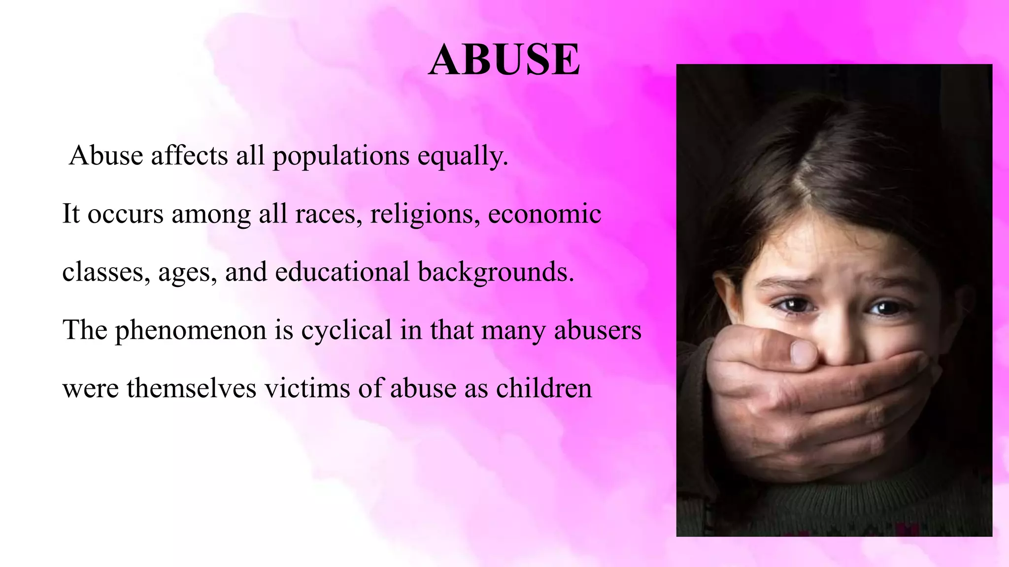 ABUSE
Abuse affects all populations equally.
It occurs among all races, religions, economic
classes, ages, and educational backgrounds.
The phenomenon is cyclical in that many abusers
were themselves victims of abuse as children
 