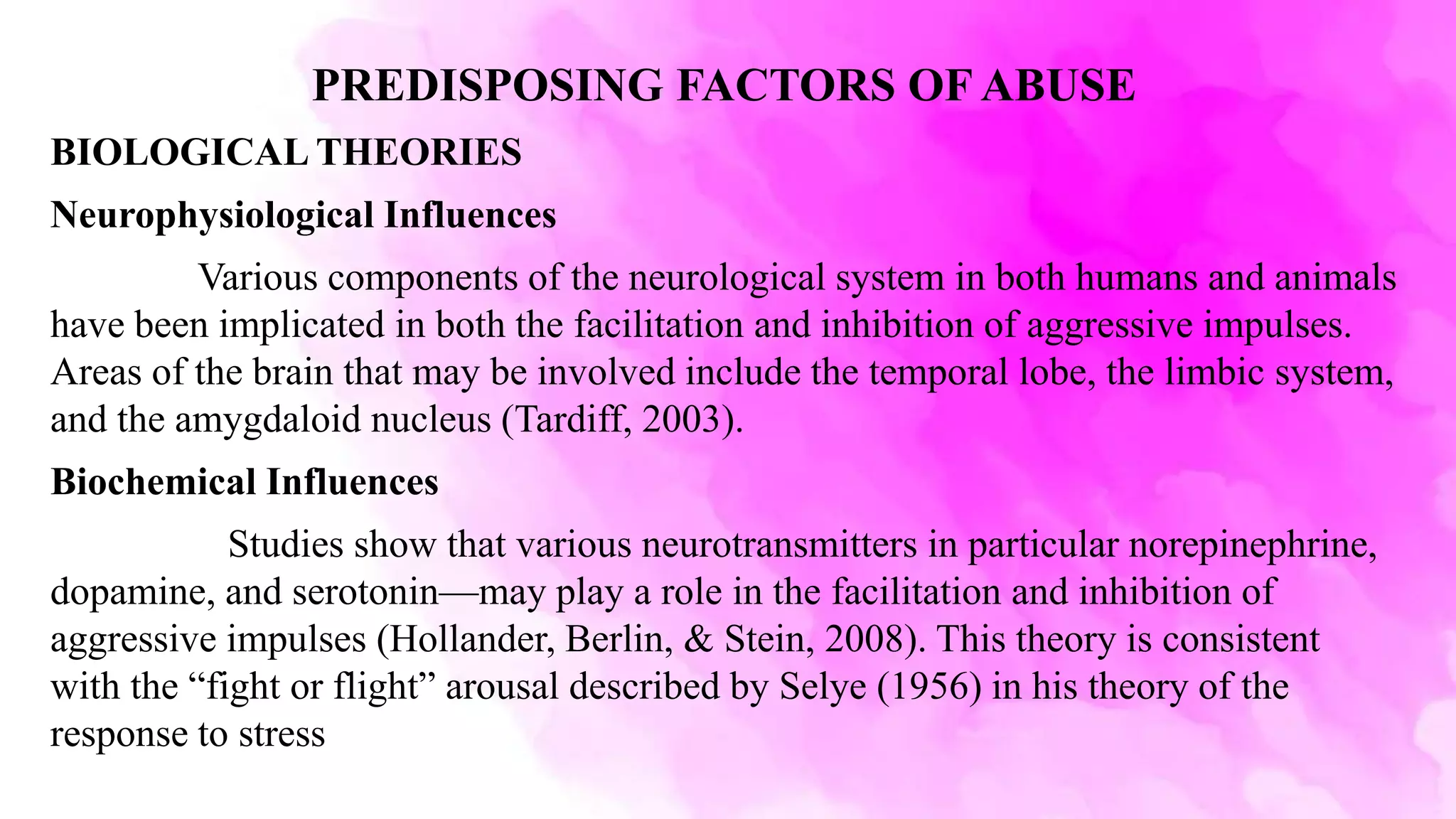PREDISPOSING FACTORS OF ABUSE
BIOLOGICAL THEORIES
Neurophysiological Influences
Various components of the neurological system in both humans and animals
have been implicated in both the facilitation and inhibition of aggressive impulses.
Areas of the brain that may be involved include the temporal lobe, the limbic system,
and the amygdaloid nucleus (Tardiff, 2003).
Biochemical Influences
Studies show that various neurotransmitters in particular norepinephrine,
dopamine, and serotonin—may play a role in the facilitation and inhibition of
aggressive impulses (Hollander, Berlin, & Stein, 2008). This theory is consistent
with the “fight or flight” arousal described by Selye (1956) in his theory of the
response to stress
 