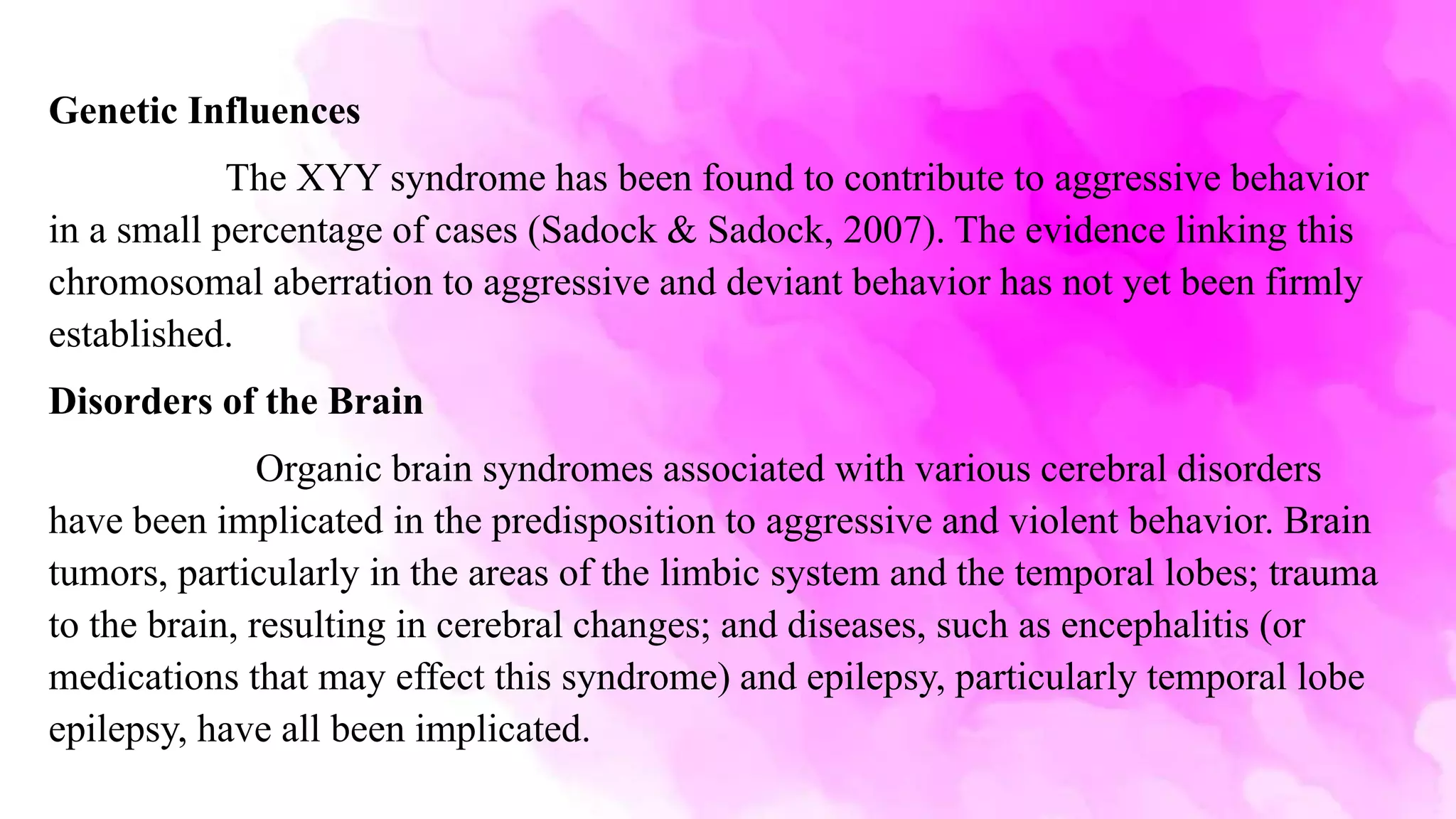 Genetic Influences
The XYY syndrome has been found to contribute to aggressive behavior
in a small percentage of cases (Sadock & Sadock, 2007). The evidence linking this
chromosomal aberration to aggressive and deviant behavior has not yet been firmly
established.
Disorders of the Brain
Organic brain syndromes associated with various cerebral disorders
have been implicated in the predisposition to aggressive and violent behavior. Brain
tumors, particularly in the areas of the limbic system and the temporal lobes; trauma
to the brain, resulting in cerebral changes; and diseases, such as encephalitis (or
medications that may effect this syndrome) and epilepsy, particularly temporal lobe
epilepsy, have all been implicated.
 