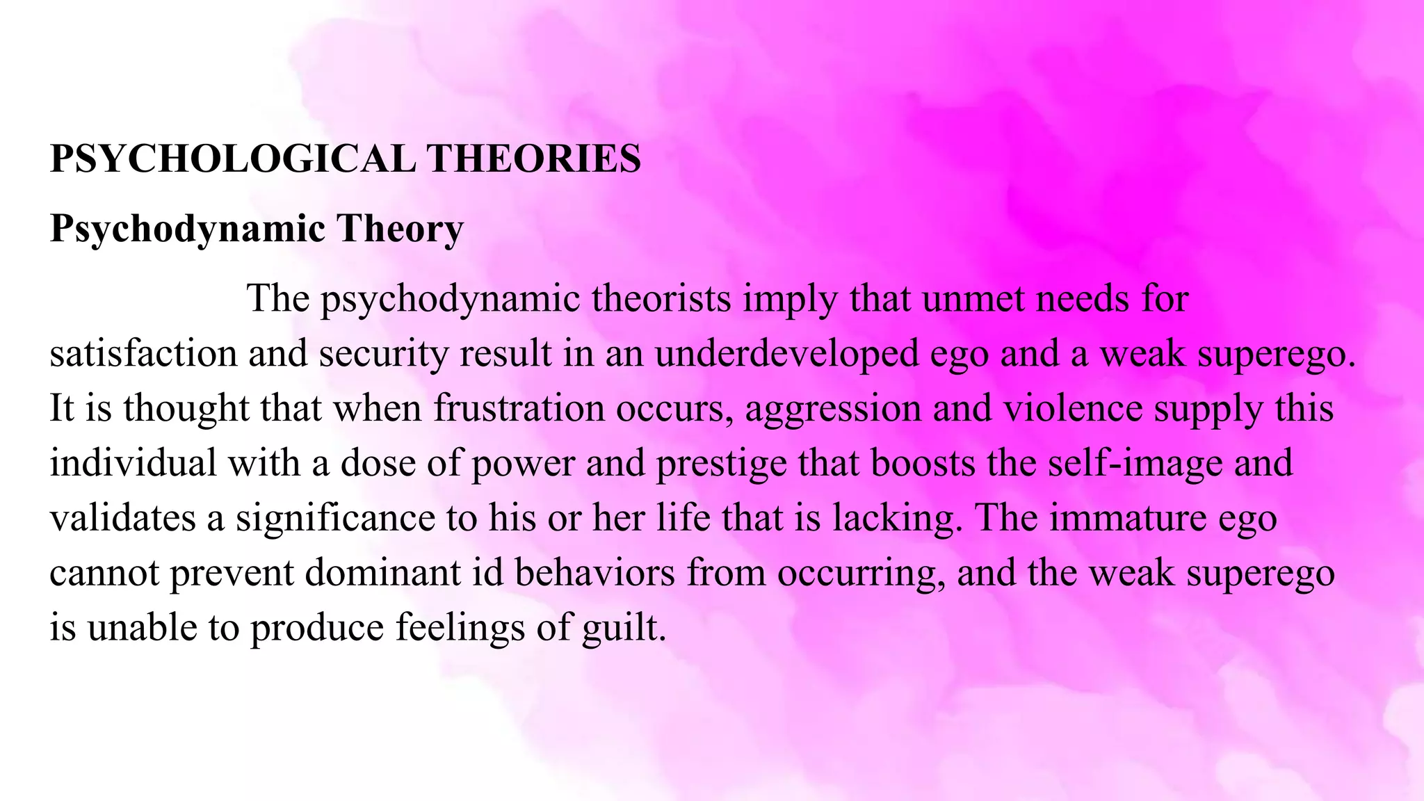 PSYCHOLOGICAL THEORIES
Psychodynamic Theory
The psychodynamic theorists imply that unmet needs for
satisfaction and security result in an underdeveloped ego and a weak superego.
It is thought that when frustration occurs, aggression and violence supply this
individual with a dose of power and prestige that boosts the self-image and
validates a significance to his or her life that is lacking. The immature ego
cannot prevent dominant id behaviors from occurring, and the weak superego
is unable to produce feelings of guilt.
 