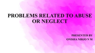 PROBLEMS RELATED TO ABUSE
OR NEGLECT
PRESENTED BY
ONISHA NIRJO N M
 