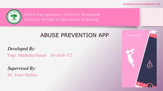 ABUSE PREVENTION APP
Developed By:
Engr. Madeeha Saeed 16-Arid-712
Supervised By:
Dr. Yaser Hafeez
PMAS-Arid Agriculture University Rawalpindi
University Institute of Information Technology
madeehasaeed.sa@gmail.com
 