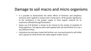 Damage to soil macro and micro organisms
• It is possible to demonstrate the lethal effects of fertilizers and anhydrous
ammonia when applied in contact with a living worm. Of far greater significance
to the earthworm is the greater supply or fresh organic material for its
sustenance afforded through fertilization.
• Heavy use of N fertilizer is known to be inimical to the activity of symbiotic N
fixing organisms. The legume plant well supplied with soil and fertilizer N is not a
very efficient N fixer.
• Contention has also been made that fertilizer use, most particularly N, will inhibit
soil’s capacity to nitrify N from the native organic matter source.
2
 
