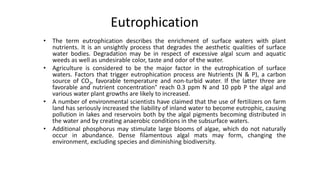 Eutrophication
• The term eutrophication describes the enrichment of surface waters with plant
nutrients. It is an unsightly process that degrades the aesthetic qualities of surface
water bodies. Degradation may be in respect of excessive algal scum and aquatic
weeds as well as undesirable color, taste and odor of the water.
• Agriculture is considered to be the major factor in the eutrophication of surface
waters. Factors that trigger eutrophication process are Nutrients (N & P), a carbon
source of CO2, favorable temperature and non-turbid water. If the latter three are
favorable and nutrient concentration° reach 0.3 ppm N and 10 ppb P the algal and
various water plant growths are likely to increased.
• A number of environmental scientists have claimed that the use of fertilizers on farm
land has seriously increased the liability of inland water to become eutrophic, causing
pollution in lakes and reservoirs both by the algal pigments becoming distributed in
the water and by creating anaerobic conditions in the subsurface waters.
• Additional phosphorus may stimulate large blooms of algae, which do not naturally
occur in abundance. Dense filamentous algal mats may form, changing the
environment, excluding species and diminishing biodiversity.
3
 