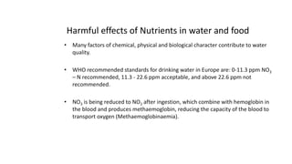 Harmful effects of Nutrients in water and food
• Many factors of chemical, physical and biological character contribute to water
quality.
• WHO recommended standards for drinking water in Europe are: 0-11.3 ppm NO3
– N recommended, 11.3 - 22.6 ppm acceptable, and above 22.6 ppm not
recommended.
• NO3 is being reduced to NO2 after ingestion, which combine with hemoglobin in
the blood and produces methaemoglobin, reducing the capacity of the blood to
transport oxygen (Methaemoglobinaemia).
4
 