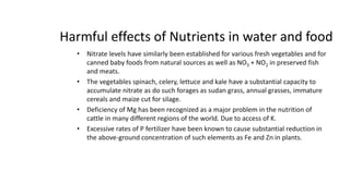Harmful effects of Nutrients in water and food
• Nitrate levels have similarly been established for various fresh vegetables and for
canned baby foods from natural sources as well as NO3 + NO2 in preserved fish
and meats.
• The vegetables spinach, celery, lettuce and kale have a substantial capacity to
accumulate nitrate as do such forages as sudan grass, annual grasses, immature
cereals and maize cut for silage.
• Deficiency of Mg has been recognized as a major problem in the nutrition of
cattle in many different regions of the world. Due to access of K.
• Excessive rates of P fertilizer have been known to cause substantial reduction in
the above-ground concentration of such elements as Fe and Zn in plants.
5
 