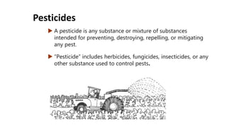  A pesticide is any substance or mixture of substances
intended for preventing, destroying, repelling, or mitigating
any pest.
 “Pesticide” includes herbicides, fungicides, insecticides, or any
other substance used to control pests.
Pesticides
 