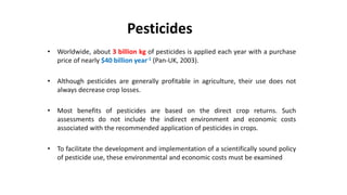 Pesticides
• Worldwide, about 3 billion kg of pesticides is applied each year with a purchase
price of nearly $40 billion year-1 (Pan-UK, 2003).
• Although pesticides are generally profitable in agriculture, their use does not
always decrease crop losses.
• Most benefits of pesticides are based on the direct crop returns. Such
assessments do not include the indirect environment and economic costs
associated with the recommended application of pesticides in crops.
• To facilitate the development and implementation of a scientifically sound policy
of pesticide use, these environmental and economic costs must be examined
 