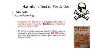 Harmful effect of Pesticides
1 Public Health
• Acute Poisoning
– Worldwide, the application of 3 million metric tons of
pesticides results in more than 26 million cases of pesticide
poisonings (Richter, 2002).
– Of all the pesticide poisonings, about 3 million cases are
hospitalized and there are approximately 220, 000 fatalities
and about 750 000 chronic illnesses every year (Hart and
Pimentel, 2002).
 