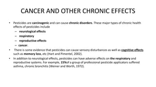 CANCER AND OTHER CHRONIC EFFECTS
• Pesticides are carcinogenic and can cause chronic disorders. These major types of chronic health
effects of pesticides include
– neurological effects
– respiratory
– reproductive effects
– cancer.
• There is some evidence that pesticides can cause sensory disturbances as well as cognitive effects
such as memory loss, etc (Hart and Pimentel, 2002).
• In addition to neurological effects, pesticides can have adverse effects on the respiratory and
reproductive systems. For example, 15%of a group of professional pesticide applicators suffered
asthma, chronic bronchitis (Weiner and Worth, 1972).
 