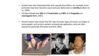 • Studies have also linked pesticides with reproductive effects. For example, some
pesticides have been found to cause testicular dysfunction or sterility (Colborn et
al., 1996).
• US data indicate that 18% of all insecticides and 90% of all fungicides are
carcinogenic (NAS, 1987).
• Several studies have shown that the risks of certain types of cancers are higher in
some people, such as farm workers and pesticide applicators, who are often
exposed to pesticides (Pimentel and Hart, 2001).
 