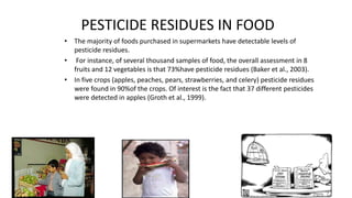 PESTICIDE RESIDUES IN FOOD
• The majority of foods purchased in supermarkets have detectable levels of
pesticide residues.
• For instance, of several thousand samples of food, the overall assessment in 8
fruits and 12 vegetables is that 73%have pesticide residues (Baker et al., 2003).
• In five crops (apples, peaches, pears, strawberries, and celery) pesticide residues
were found in 90%of the crops. Of interest is the fact that 37 different pesticides
were detected in apples (Groth et al., 1999).
2
 