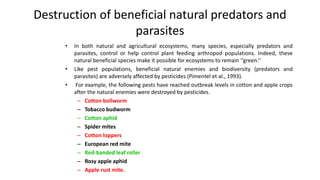 Destruction of beneficial natural predators and
parasites
• In both natural and agricultural ecosystems, many species, especially predators and
parasites, control or help control plant feeding arthropod populations. Indeed, these
natural beneficial species make it possible for ecosystems to remain ‘‘green.’’
• Like pest populations, beneficial natural enemies and biodiversity (predators and
parasites) are adversely affected by pesticides (Pimentel et al., 1993).
• For example, the following pests have reached outbreak levels in cotton and apple crops
after the natural enemies were destroyed by pesticides.
– Cotton bollworm
– Tobacco budworm
– Cotton aphid
– Spider mites
– Cotton loppers
– European red mite
– Red-banded leaf roller
– Rosy apple aphid
– Apple rust mite.
4
 