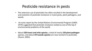 Pesticide resistance in pests
• The extensive use of pesticides has often resulted in the development
and evolution of pesticide resistance in insect pests, plant pathogens, and
weeds.
• An early report by the United Nations Environmental Program (UNEP,
1979) suggested that pesticide resistance ranked as one of the top 4
environmental problems of the world.
• About 520 insect and mite species, a total of nearly 150 plant pathogen
species, and about 273 weeds species are now resistant to pesticides
(Stuart, 2003).
5
 