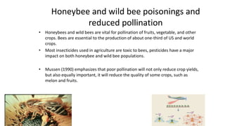 Honeybee and wild bee poisonings and
reduced pollination
• Honeybees and wild bees are vital for pollination of fruits, vegetable, and other
crops. Bees are essential to the production of about one-third of US and world
crops.
• Most insecticides used in agriculture are toxic to bees, pesticides have a major
impact on both honeybee and wild bee populations.
• Mussen (1990) emphasizes that poor pollination will not only reduce crop yields,
but also equally important, it will reduce the quality of some crops, such as
melon and fruits.
6
 