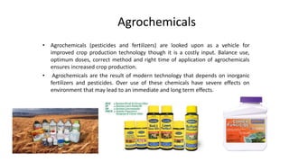 Agrochemicals
• Agrochemicals (pesticides and fertilizers) are looked upon as a vehicle for
improved crop production technology though it is a costly input. Balance use,
optimum doses, correct method and right time of application of agrochemicals
ensures increased crop production.
• Agrochemicals are the result of modern technology that depends on inorganic
fertilizers and pesticides. Over use of these chemicals have severe effects on
environment that may lead to an immediate and long term effects.
 