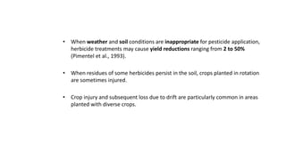 • When weather and soil conditions are inappropriate for pesticide application,
herbicide treatments may cause yield reductions ranging from 2 to 50%
(Pimentel et al., 1993).
• When residues of some herbicides persist in the soil, crops planted in rotation
are sometimes injured.
• Crop injury and subsequent loss due to drift are particularly common in areas
planted with diverse crops.
 