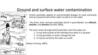 Ground and surface water contamination
• Certain pesticides applied at recommended dosages to crops eventually
end up in ground and surface water as well as in rain water.
• The three most common pesticides found in groundwater are aldicarb,
alachlor, and atrazine (Cornell, 2003).
• The main routes through which pesticides reach the water are:
1. It may drift outside of the intended area when it is sprayed.
2. It may percolate, or leach, through the soil.
3. It may be carried to the water as runoff.
(States of Jersey, 2007).
8
 