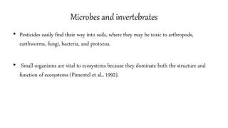 Microbes and invertebrates
• Pesticides easily find their way into soils, where they may be toxic to arthropods,
earthworms, fungi, bacteria, and protozoa.
• Small organisms are vital to ecosystems because they dominate both the structure and
function of ecosystems (Pimentel et al., 1992).
11
 
