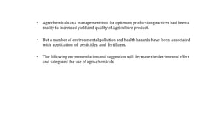 • Agrochemicals as a management tool for optimum production practices had been a
reality to increased yield and quality of Agriculture product.
• But a number of environmental pollution and health hazards have been associated
with application of pesticides and fertilizers.
• The following recommendation and suggestion will decrease the detrimental effect
and safeguard the use of agro-chemicals.
 