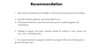 Recommendation
i. Sales and use of pesticides must be legible to read the hazard and precaution for handling.
ii. Pesticides should be registered and recommended for use.
iii. All chemical should store away from food stuff to prevent accidental ingestion and
contamination.
iv. Washing of sprayers and empty containers should be avoided in rivers, streams and
near source of drinking water.
v. Use of personal protective equipment should be encouraged, reduce rate of inhaling fumes,
gas dust and spray vapor.
 