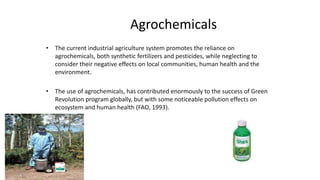 Agrochemicals
• The current industrial agriculture system promotes the reliance on
agrochemicals, both synthetic fertilizers and pesticides, while neglecting to
consider their negative effects on local communities, human health and the
environment.
• The use of agrochemicals, has contributed enormously to the success of Green
Revolution program globally, but with some noticeable pollution effects on
ecosystem and human health (FAO, 1993).
 