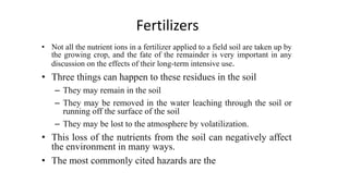 Fertilizers
• Not all the nutrient ions in a fertilizer applied to a field soil are taken up by
the growing crop, and the fate of the remainder is very important in any
discussion on the effects of their long-term intensive use.
• Three things can happen to these residues in the soil
– They may remain in the soil
– They may be removed in the water leaching through the soil or
running off the surface of the soil
– They may be lost to the atmosphere by volatilization.
• This loss of the nutrients from the soil can negatively affect
the environment in many ways.
• The most commonly cited hazards are the
 