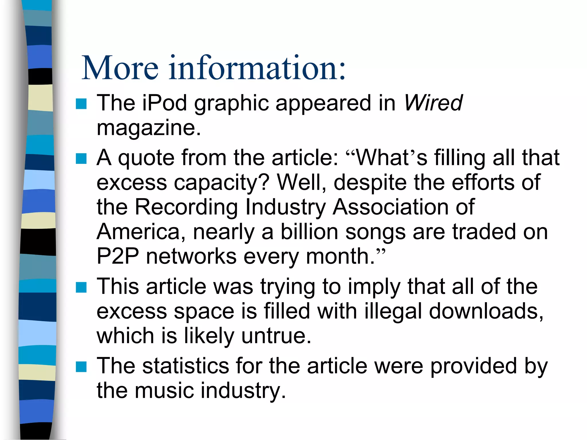 More information:
 The iPod graphic appeared in Wired
  magazine.
 A quote from the article: “What’s filling all that
  excess capacity? Well, despite the efforts of
  the Recording Industry Association of
  America, nearly a billion songs are traded on
  P2P networks every month.”
 This article was trying to imply that all of the
  excess space is filled with illegal downloads,
  which is likely untrue.
 The statistics for the article were provided by
  the music industry.
 