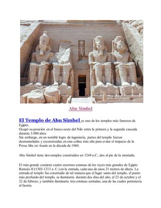 Abu Simbel
El Templo de Abu Simbel es uno de los templos más famosos de
Egipto.
Ocupó su posición en el banco oeste del Nilo entre la primera y la segunda cascada
durante 3.000 años.
Sin embargo, en un notable logro de ingeniería, partes del templo fueron
desmanteladas y reconstruidas en una colina más alta para evitar el impacto de la
Presa Alta en Asuán en la década de 1960.
Abu Simbel tiene dos templos construidos en 1244 a.C., dos al pie de la montaña.
El más grande contiene cuatro enormes estatuas de los reyes más grandes de Egipto
Ramsés II (1303-1213 a. C.) en la entrada, cada una de unos 21 metros de altura. La
entrada al templo fue construida de tal manera que el lugar santo del templo, el punto
más profundo del templo, se iluminaría durante dos días del año, el 22 de octubre y el
22 de febrero, y también iluminaría tres estatuas sentadas, una de las cuales pertenecía
al faraón.
 