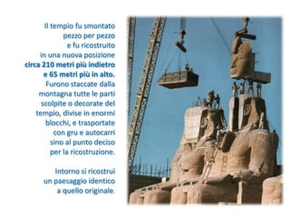 Il tempio fu smontato
pezzo per pezzo
e fu ricostruito
in una nuova posizione
circa 210 metri più indietro
e 65 metri più in alto.
Furono staccate dalla
montagna tutte le parti
scolpite o decorate del
tempio, divise in enormi
blocchi, e trasportate
con gru e autocarri
sino al punto deciso
per la ricostruzione.
Intorno si ricostruì
un paesaggio identico
a quello originale.
 