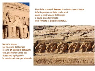 Una delle statue di Ramses II è rimasta senza testa,
infatti questa è crollata pochi anni
dopo la costruzione del tempio
a causa di un terremoto
ed è rimasta ai piedi della statua.
Sopra le statue,
sul frontone del tempio
ci sono 14 statue di babbuini
che, guardando verso est,
aspettano ogni giorno
la nascita del sole per adorarlo.
 