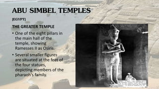 ABU SIMBEL TEMPLES
[EGYPT]
THE GREATER TEMPLE
• One of the eight pillars in
the main hall of the
temple, showing
Ramesses II as Osiris.
• Several smaller figures
are situated at the feet of
the four statues,
depicting members of the
pharaoh's family.
 