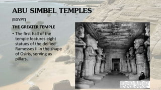 ABU SIMBEL TEMPLES
[EGYPT]
THE GREATER TEMPLE
• The first hall of the
temple features eight
statues of the deified
Ramesses II in the shape
of Osiris, serving as
pillars.
 