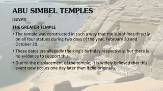 ABU SIMBEL TEMPLES
[EGYPT]
THE GREATER TEMPLE
• The temple was constructed in such a way that the sun shines directly
on all four statues during two days of the year, February 20 and
October 20.
• These dates are allegedly the king's birthday respectively, but there is
no evidence to support this.
• Due to the displacement of the temple, it is widely believed that this
event now occurs one day later than it did originally.
 