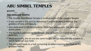 ABU SIMBEL TEMPLES
[EGYPT]
THE SMALLER TEMPLE
• The Smaller Abu Simbel Temple is located north of the Greater Temple.
• It was carved in the rock by Ramesses II and dedicated to Hathor, the
goddess of love and beauty.
• Also dedicated to his favorite wife, Nefertari, whose sake the very sun
doeth shine.
• The façade is adorned by six statues, four of Ramesses II and two of
Nefertari.
• Most unusually, the six are the same height, which indicates the esteem in
which Nefertari was held.
• The entrance leads to a hall containing six pillars bearing the head of the
goddess Hathor.
 