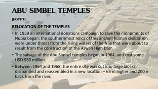 ABU SIMBEL TEMPLES
[EGYPT]
RELOCATION OF THE TEMPLES
• In 1959 an international donations campaign to save the monuments of
Nubia began: the southernmost relics of this ancient human civilization
were under threat from the rising waters of the Nile that were about to
result from the construction of the Aswan High Dam.
• The salvage of the Abu Simbel temples began in 1964, and cost some
USD $80 million.
• Between 1964 and 1968, the entire site was cut into large blocks,
dismantled and reassembled in a new location – 65 m higher and 200 m
back from the river.
 