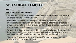 ABU SIMBEL TEMPLES
[EGYPT]
RELOCATION OF THE TEMPLES
• The temple was cut out of the sandstone cliffs above the Nile River in
an area near the Second Cataract.
• When the High Dam was being constructed in the early 1960s,
international cooperation assembled funds and technical expertise to
move this temple to higher ground so that it would not be inundated by
the waters of Lake Nasser.
• To avoid the rising waters caused by the construction of the Aswan High
Dam in the 1960s, the colossal statues of Ramses II and the temples
were cut into 950 blocks and reassembled farther inland.
• The project, sponsored by UNESCO and funded by more than 50
nations, was completed in 1966.
 